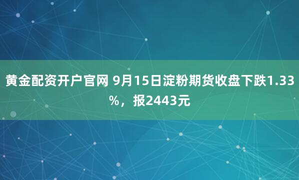 黄金配资开户官网 9月15日淀粉期货收盘下跌1.33%，报2443元