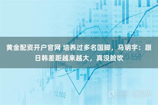 黄金配资开户官网 培养过多名国脚，马明宇：跟日韩差距越来越大，真没脸吹