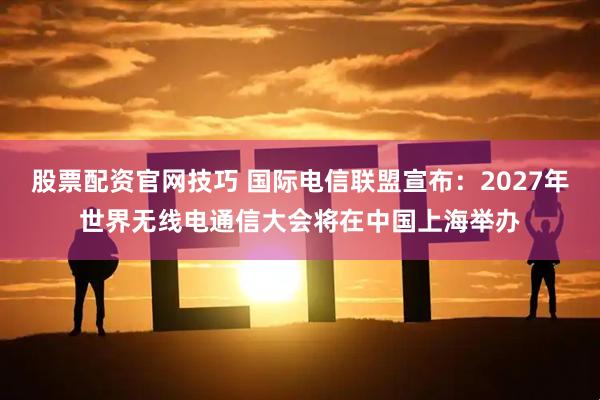 股票配资官网技巧 国际电信联盟宣布：2027年世界无线电通信大会将在中国上海举办