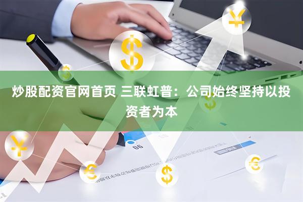 炒股配资官网首页 三联虹普：公司始终坚持以投资者为本